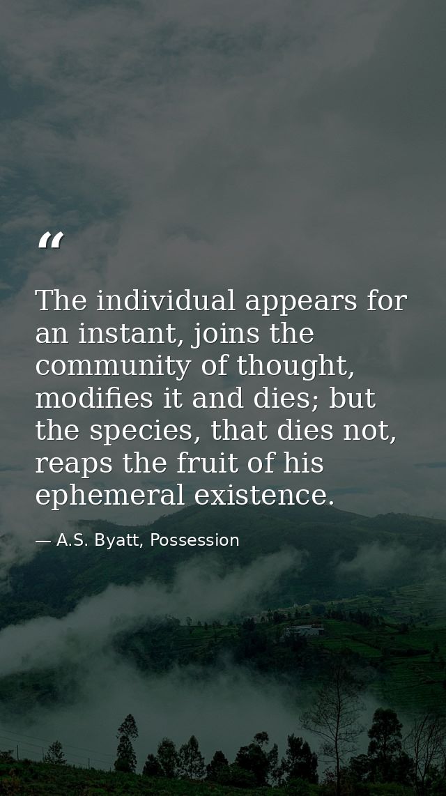 The individual appears for an instant, joins the community of thought, modifies it and dies; but the species, that dies  — A.S. Byatt, Possession