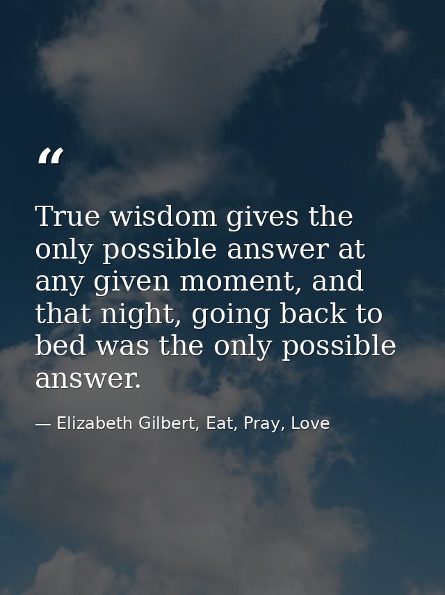 True wisdom gives the only possible answer at any given moment, and that night, going back to bed was the only possible  — Elizabeth Gilbert, Eat, Pray, Love