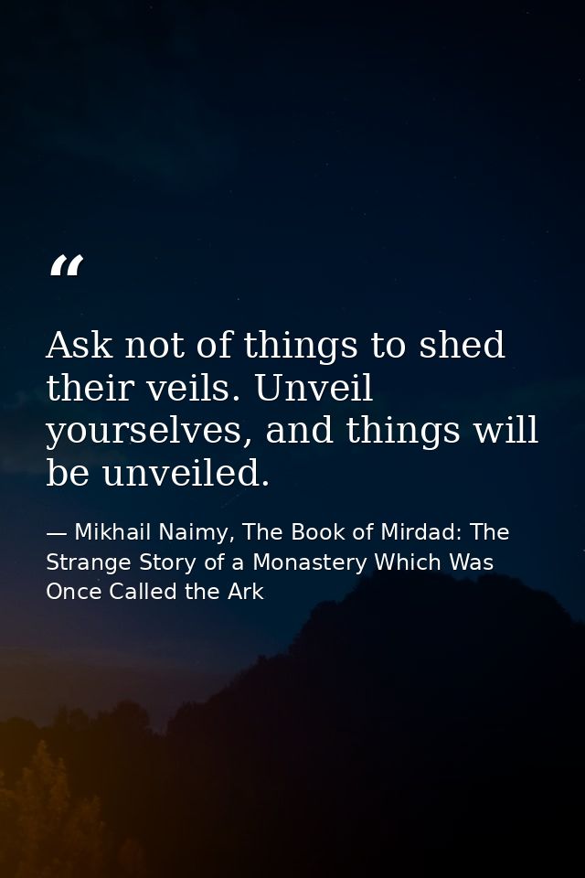 Ask not of things to shed their veils. Unveil yourselves, and things will be unveiled. — Mikhail Naimy, The Book of Mirdad: The Strange Story of a Monastery Which Was Once Called the Ark