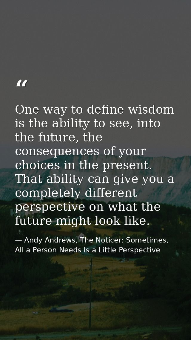 One way to define wisdom is the ability to see, into the future, the consequences of your choices in the present. That a — Andy Andrews, The Noticer: Sometimes, All a Person Needs Is a Little Perspective