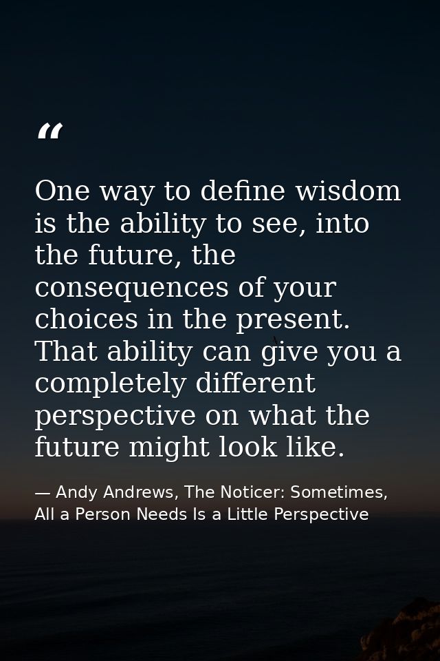 One way to define wisdom is the ability to see, into the future, the consequences of your choices in the present. That a — Andy Andrews, The Noticer: Sometimes, All a Person Needs Is a Little Perspective