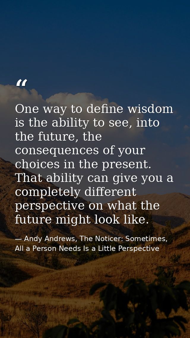 One way to define wisdom is the ability to see, into the future, the consequences of your choices in the present. That a — Andy Andrews, The Noticer: Sometimes, All a Person Needs Is a Little Perspective