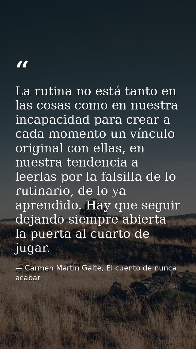 La rutina no está tanto en las cosas como en nuestra incapacidad para crear a cada momento un vínculo original con ellas — Carmen Martín Gaite, El cuento de nunca acabar