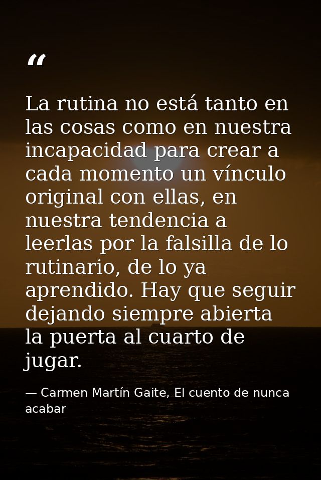 La rutina no está tanto en las cosas como en nuestra incapacidad para crear a cada momento un vínculo original con ellas — Carmen Martín Gaite, El cuento de nunca acabar