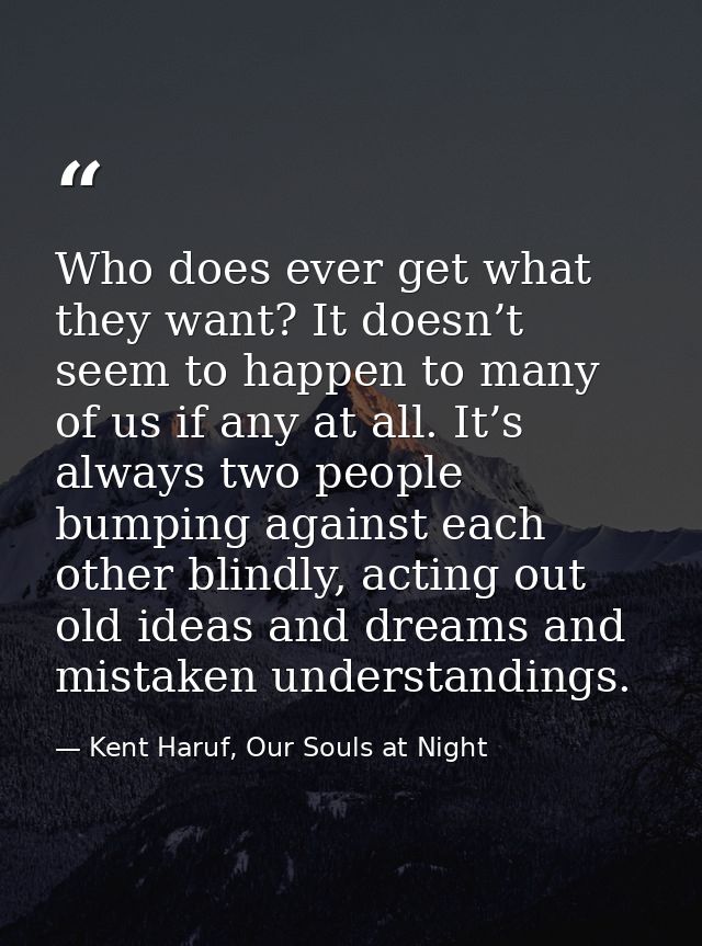 Who does ever get what they want? It doesn’t seem to happen to many of us if any at all. It’s always two people bumping  — Kent Haruf, Our Souls at Night