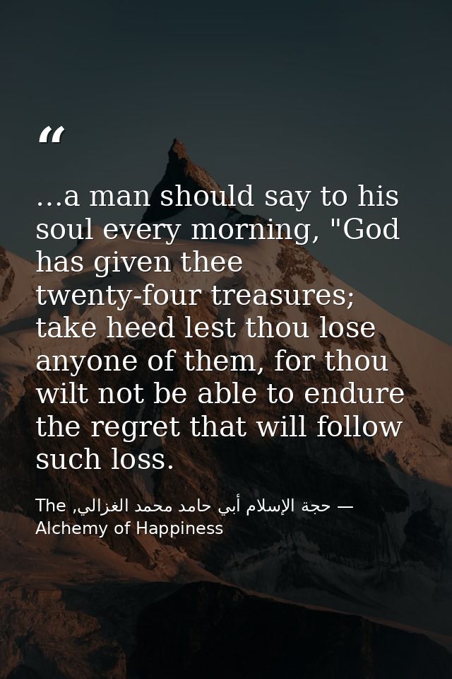 …a man should say to his soul every morning, "God has given thee twenty-four treasures; take heed lest thou lose anyone  — حجة الإسلام أبي حامد محمد الغزالي, The Alchemy of Happiness