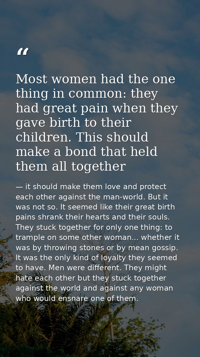 Most women had the one thing in common: they had great pain when they gave birth to their children. This should make a b — it should make them love and protect each other against the man-world. But it was not so. It seemed like their great birth pains shrank their hearts and their souls. They stuck together for only one thing: to trample on some other woman... whether it was by throwing stones or by mean gossip. It was the only kind of loyalty they seemed to have. Men were different. They might hate each other but they stuck together against the world and against any woman who would ensnare one of them.