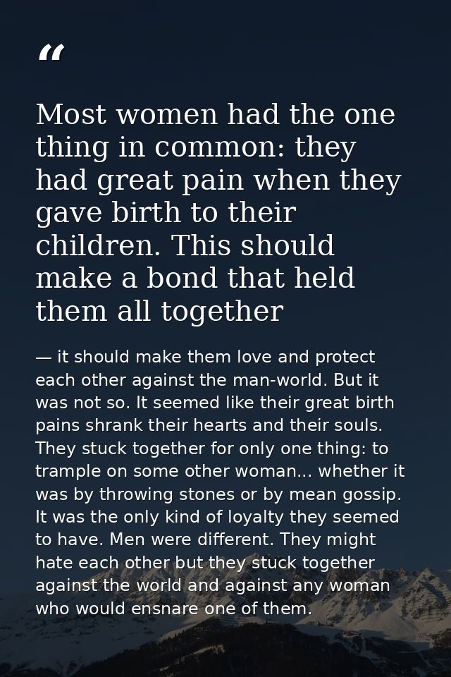 Most women had the one thing in common: they had great pain when they gave birth to their children. This should make a b — it should make them love and protect each other against the man-world. But it was not so. It seemed like their great birth pains shrank their hearts and their souls. They stuck together for only one thing: to trample on some other woman... whether it was by throwing stones or by mean gossip. It was the only kind of loyalty they seemed to have. Men were different. They might hate each other but they stuck together against the world and against any woman who would ensnare one of them.