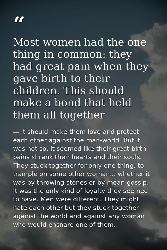 Most women had the one thing in common: they had great pain when they gave birth to their children. This should make a b — it should make them love and protect each other against the man-world. But it was not so. It seemed like their great birth pains shrank their hearts and their souls. They stuck together for only one thing: to trample on some other woman... whether it was by throwing stones or by mean gossip. It was the only kind of loyalty they seemed to have. Men were different. They might hate each other but they stuck together against the world and against any woman who would ensnare one of them.