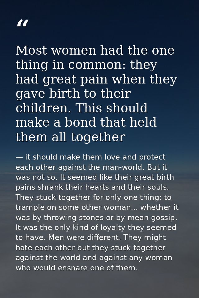 Most women had the one thing in common: they had great pain when they gave birth to their children. This should make a b — it should make them love and protect each other against the man-world. But it was not so. It seemed like their great birth pains shrank their hearts and their souls. They stuck together for only one thing: to trample on some other woman... whether it was by throwing stones or by mean gossip. It was the only kind of loyalty they seemed to have. Men were different. They might hate each other but they stuck together against the world and against any woman who would ensnare one of them.