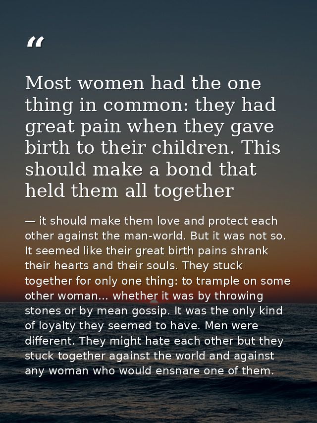 Most women had the one thing in common: they had great pain when they gave birth to their children. This should make a b — it should make them love and protect each other against the man-world. But it was not so. It seemed like their great birth pains shrank their hearts and their souls. They stuck together for only one thing: to trample on some other woman... whether it was by throwing stones or by mean gossip. It was the only kind of loyalty they seemed to have. Men were different. They might hate each other but they stuck together against the world and against any woman who would ensnare one of them.