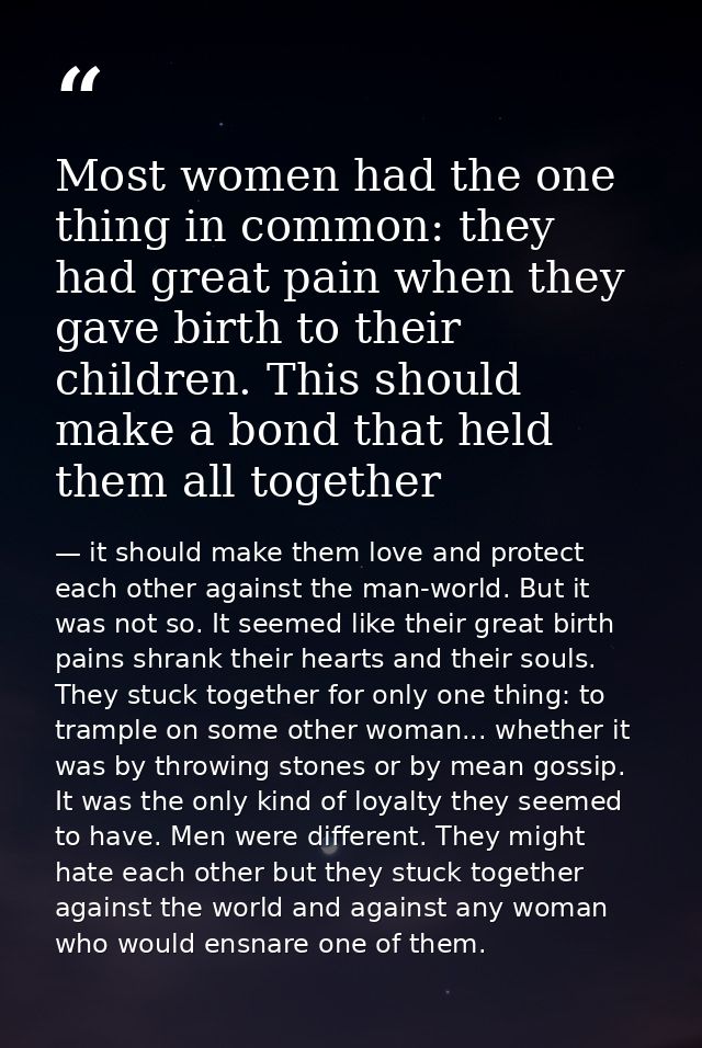 Most women had the one thing in common: they had great pain when they gave birth to their children. This should make a b — it should make them love and protect each other against the man-world. But it was not so. It seemed like their great birth pains shrank their hearts and their souls. They stuck together for only one thing: to trample on some other woman... whether it was by throwing stones or by mean gossip. It was the only kind of loyalty they seemed to have. Men were different. They might hate each other but they stuck together against the world and against any woman who would ensnare one of them.