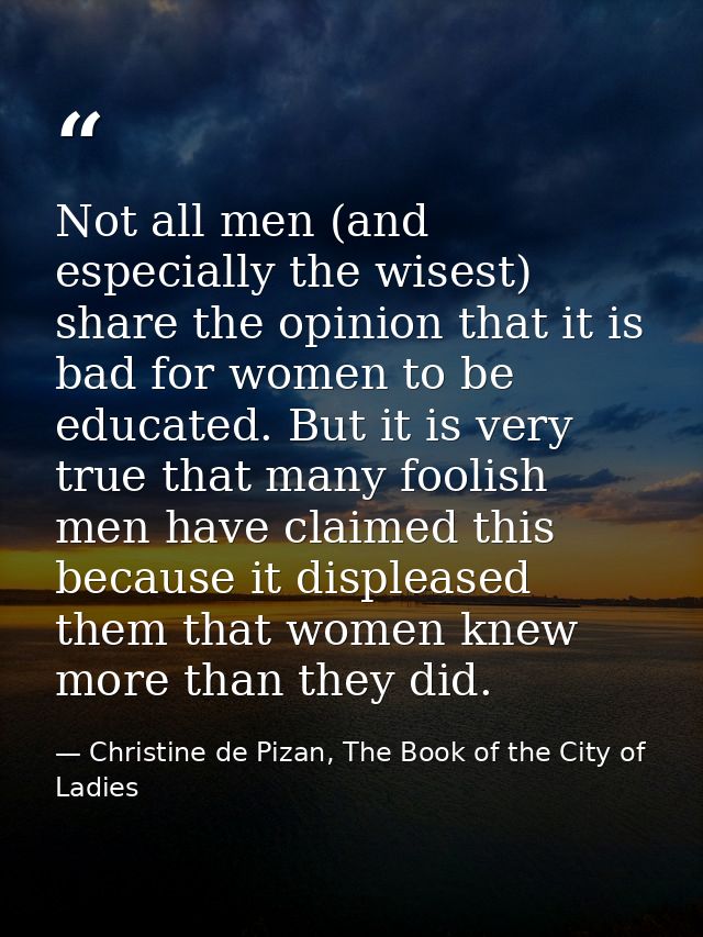 Not all men (and especially the wisest) share the opinion that it is bad for women to be educated. But it is very true t — Christine de Pizan, The Book of the City of Ladies