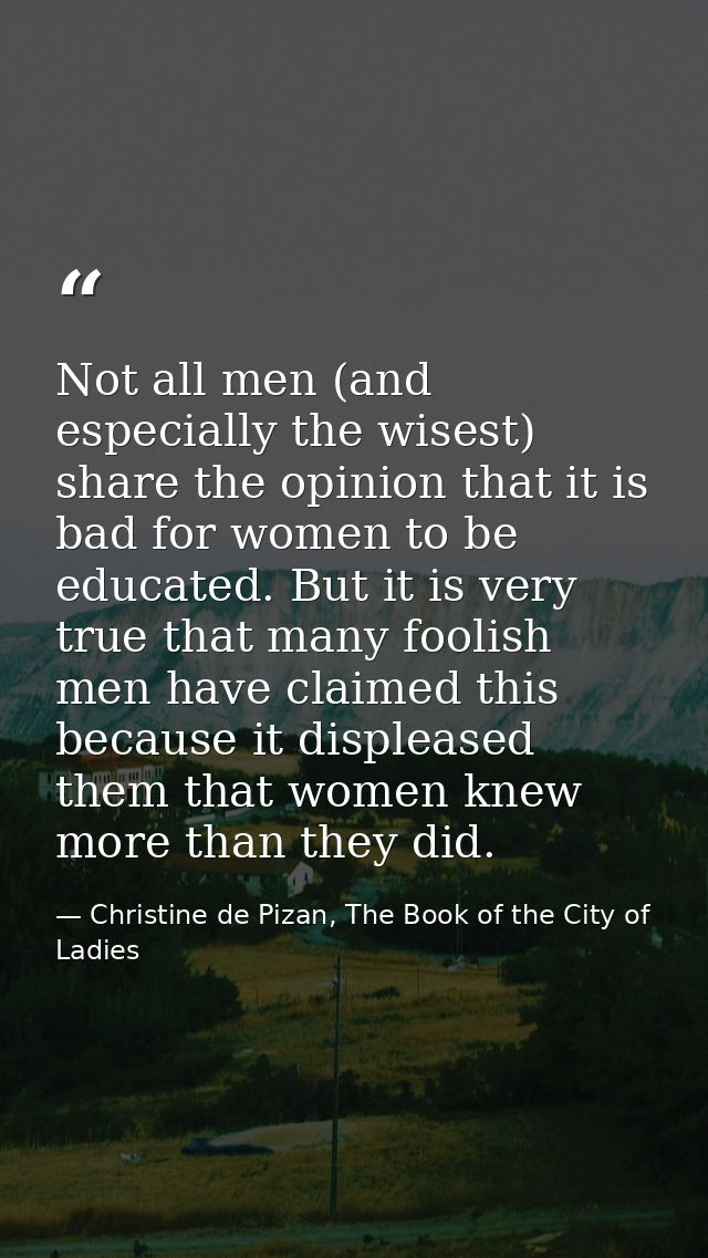 Not all men (and especially the wisest) share the opinion that it is bad for women to be educated. But it is very true t — Christine de Pizan, The Book of the City of Ladies