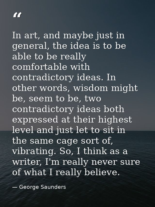 In art, and maybe just in general, the idea is to be able to be really comfortable with contradictory ideas. In other wo — George Saunders