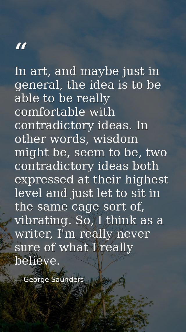 In art, and maybe just in general, the idea is to be able to be really comfortable with contradictory ideas. In other wo — George Saunders