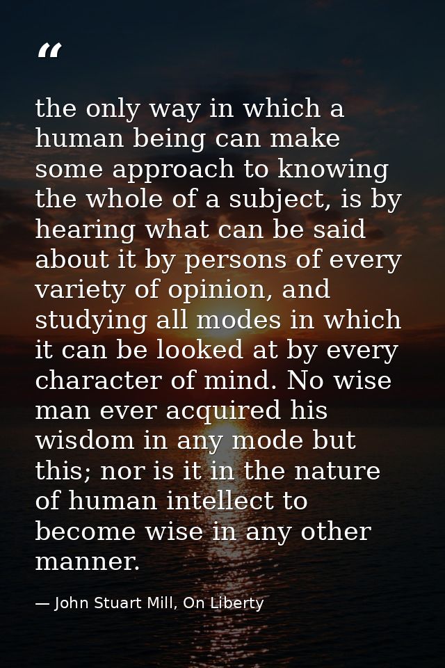 the only way in which a human being can make some approach to knowing the whole of a subject, is by hearing what can be  — John Stuart Mill, On Liberty