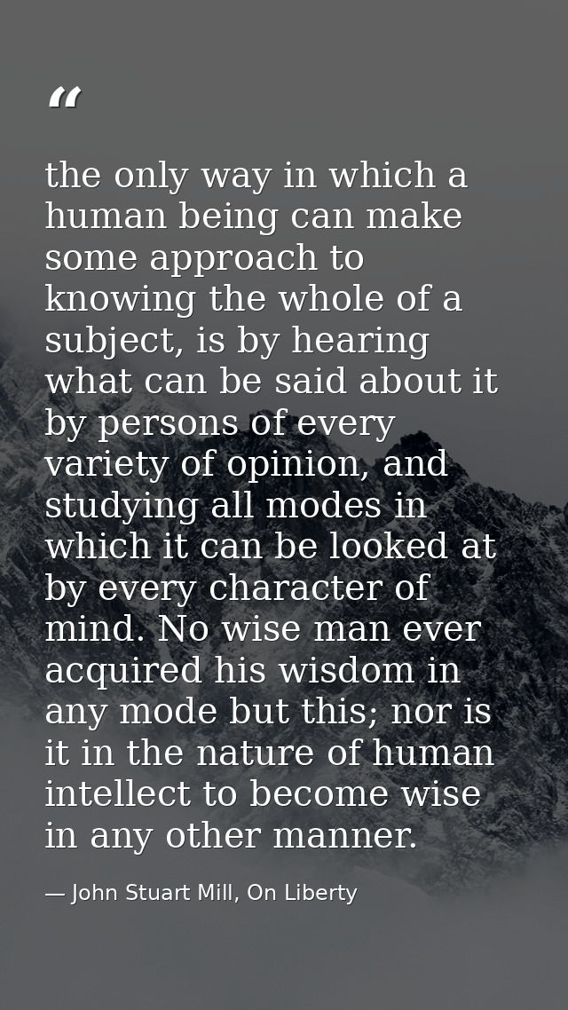 the only way in which a human being can make some approach to knowing the whole of a subject, is by hearing what can be  — John Stuart Mill, On Liberty