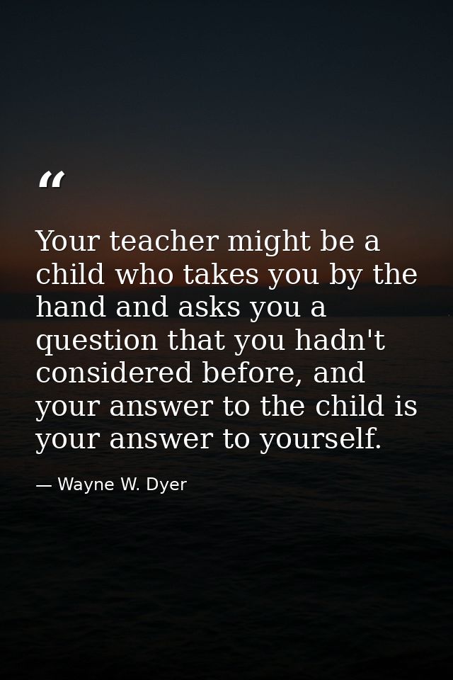 Your teacher might be a child who takes you by the hand and asks you a question that you hadn't considered before, and y — Wayne W. Dyer