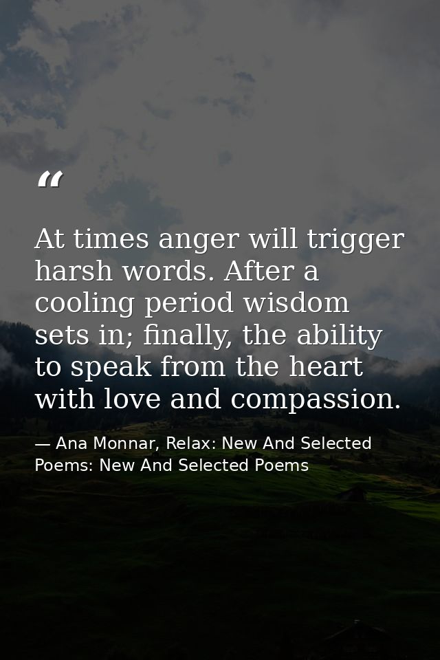 At times anger will trigger harsh words. After a cooling period wisdom sets in; finally, the ability to speak from the h — Ana Monnar, Relax: New And Selected Poems: New And Selected Poems
