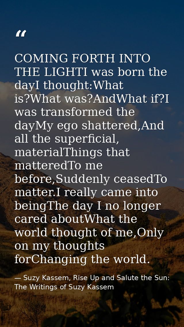 COMING FORTH INTO THE LIGHTI was born the dayI thought:What is?What was?AndWhat if?I was transformed the dayMy ego shatt — Suzy Kassem, Rise Up and Salute the Sun: The Writings of Suzy Kassem