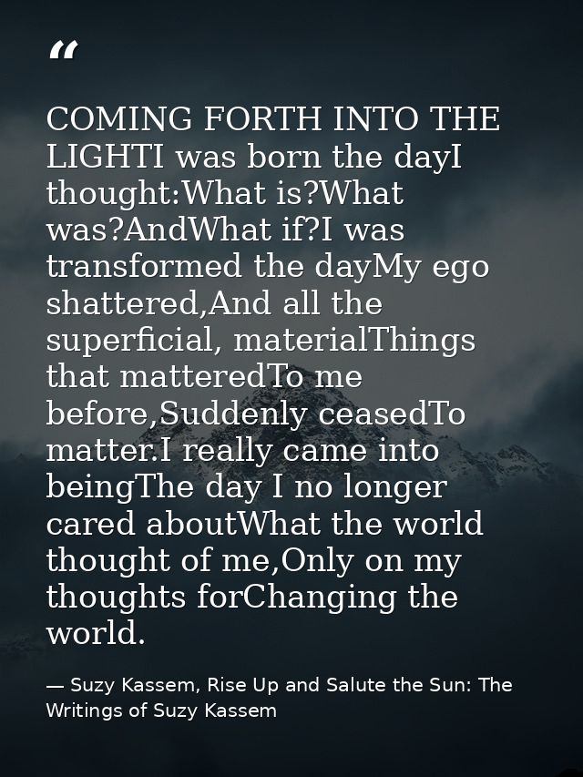 COMING FORTH INTO THE LIGHTI was born the dayI thought:What is?What was?AndWhat if?I was transformed the dayMy ego shatt — Suzy Kassem, Rise Up and Salute the Sun: The Writings of Suzy Kassem