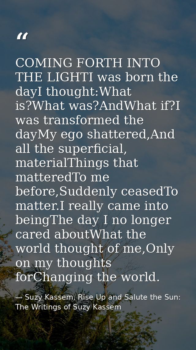 COMING FORTH INTO THE LIGHTI was born the dayI thought:What is?What was?AndWhat if?I was transformed the dayMy ego shatt — Suzy Kassem, Rise Up and Salute the Sun: The Writings of Suzy Kassem