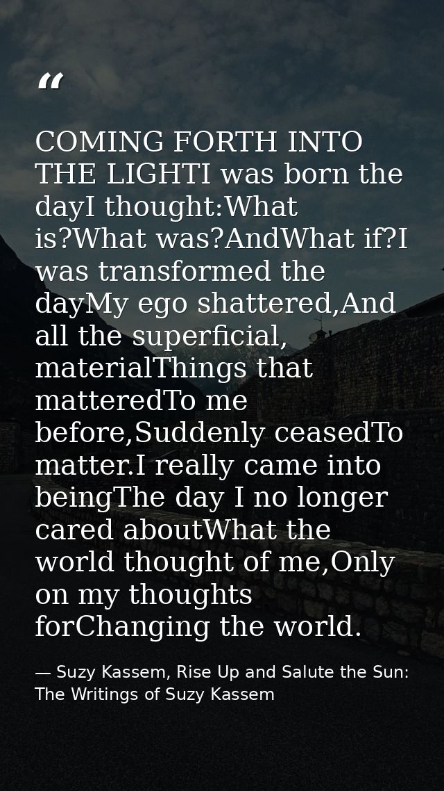 COMING FORTH INTO THE LIGHTI was born the dayI thought:What is?What was?AndWhat if?I was transformed the dayMy ego shatt — Suzy Kassem, Rise Up and Salute the Sun: The Writings of Suzy Kassem