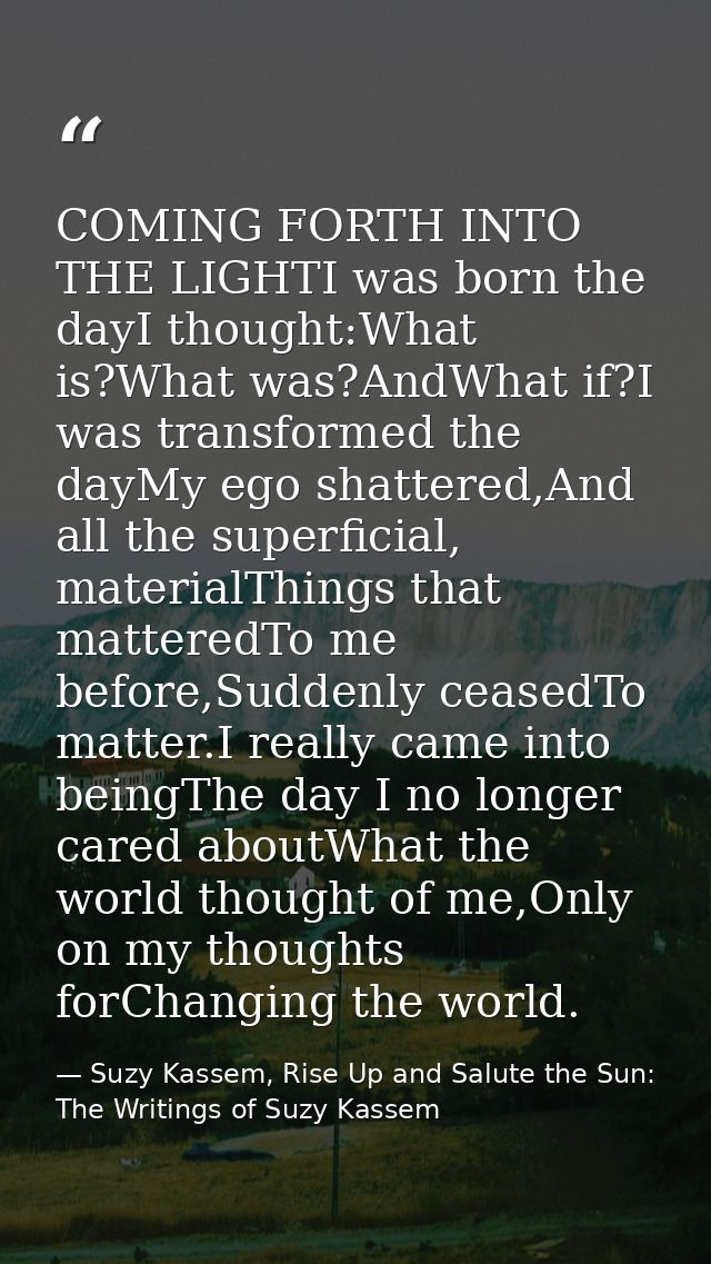 COMING FORTH INTO THE LIGHTI was born the dayI thought:What is?What was?AndWhat if?I was transformed the dayMy ego shatt — Suzy Kassem, Rise Up and Salute the Sun: The Writings of Suzy Kassem