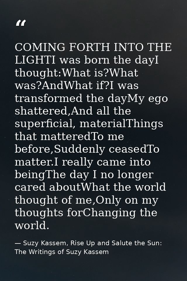 COMING FORTH INTO THE LIGHTI was born the dayI thought:What is?What was?AndWhat if?I was transformed the dayMy ego shatt — Suzy Kassem, Rise Up and Salute the Sun: The Writings of Suzy Kassem