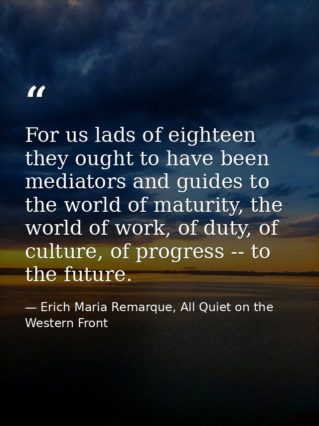 For us lads of eighteen they ought to have been mediators and guides to the world of maturity, the world of work, of dut — Erich Maria Remarque, All Quiet on the Western Front