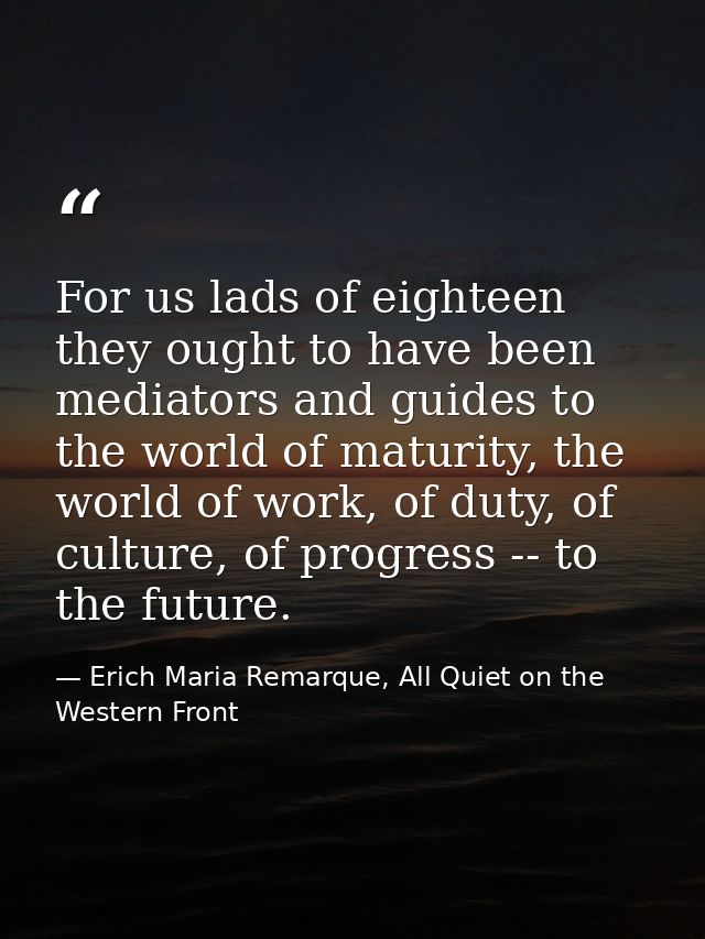 For us lads of eighteen they ought to have been mediators and guides to the world of maturity, the world of work, of dut — Erich Maria Remarque, All Quiet on the Western Front