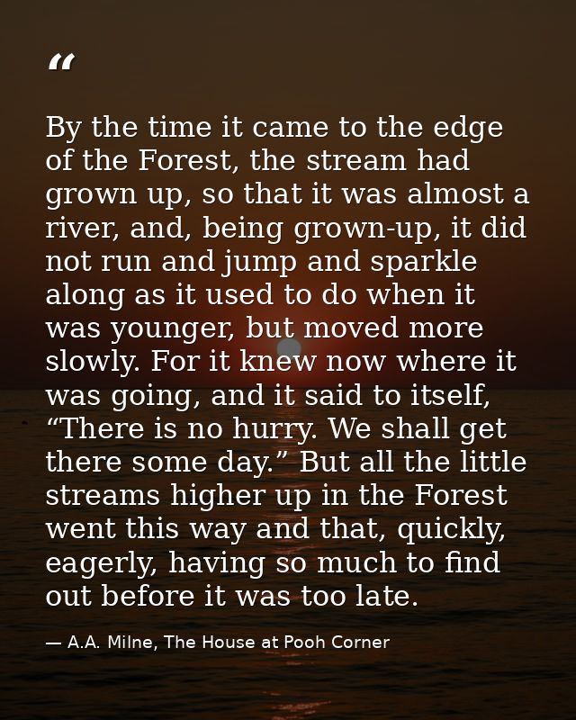 By the time it came to the edge of the Forest, the stream had grown up, so that it was almost a river, and, being grown- — A.A. Milne, The House at Pooh Corner