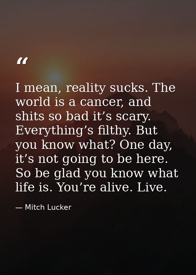 I mean, reality sucks. The world is a cancer, and shits so bad it’s scary. Everything’s filthy. But you know what? One d — Mitch Lucker