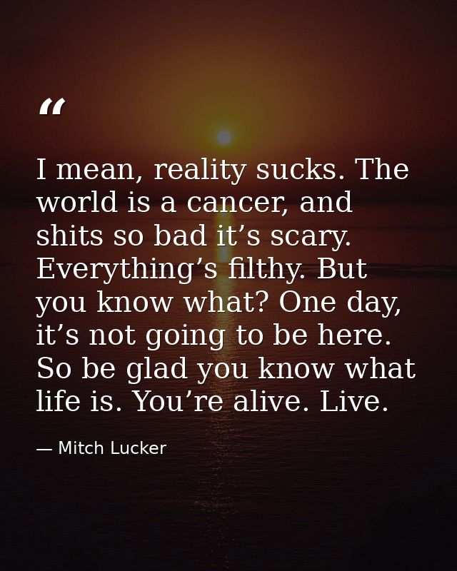 I mean, reality sucks. The world is a cancer, and shits so bad it’s scary. Everything’s filthy. But you know what? One d — Mitch Lucker