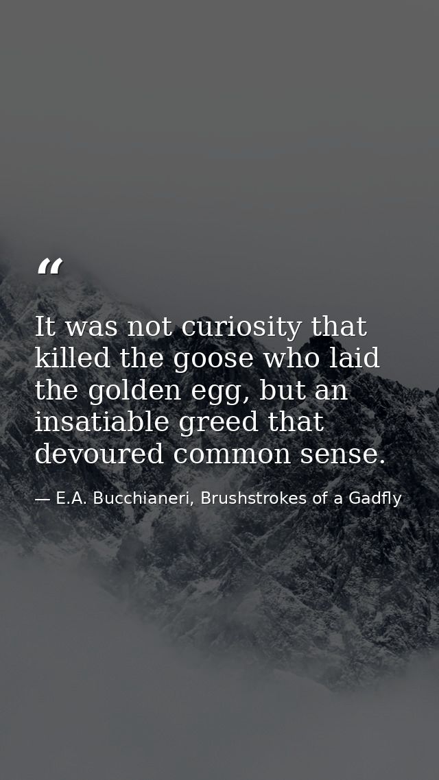 It was not curiosity that killed the goose who laid the golden egg, but an insatiable greed that devoured common sense. — E.A. Bucchianeri, Brushstrokes of a Gadfly