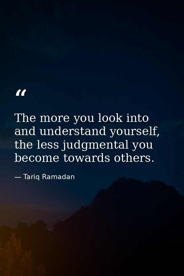 The more you look into and understand yourself, the less judgmental you become towards others. — Tariq Ramadan