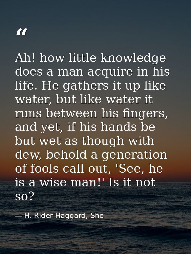 Ah! how little knowledge does a man acquire in his life. He gathers it up like water, but like water it runs between his — H. Rider Haggard, She