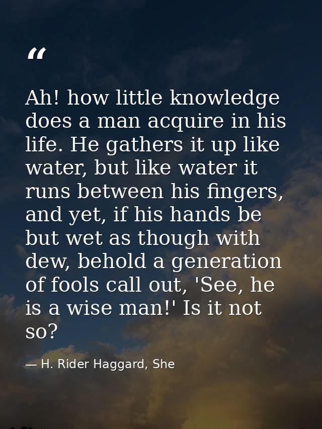 Ah! how little knowledge does a man acquire in his life. He gathers it up like water, but like water it runs between his — H. Rider Haggard, She
