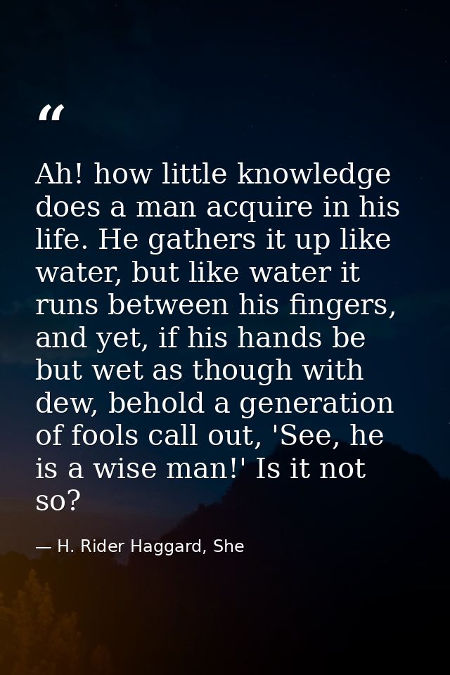 Ah! how little knowledge does a man acquire in his life. He gathers it up like water, but like water it runs between his — H. Rider Haggard, She