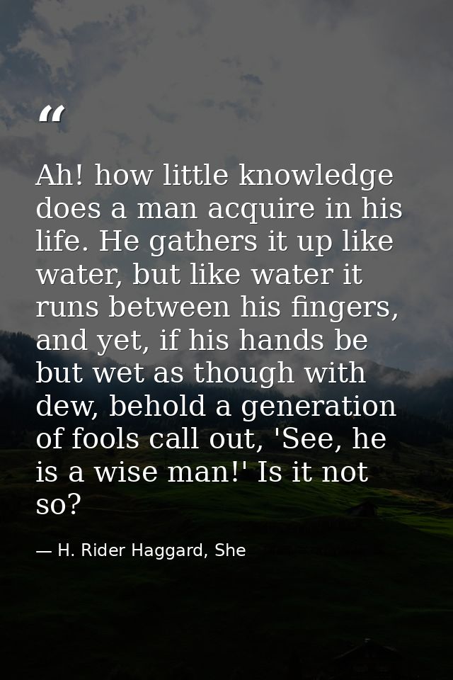 Ah! how little knowledge does a man acquire in his life. He gathers it up like water, but like water it runs between his — H. Rider Haggard, She