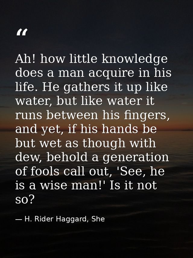 Ah! how little knowledge does a man acquire in his life. He gathers it up like water, but like water it runs between his — H. Rider Haggard, She