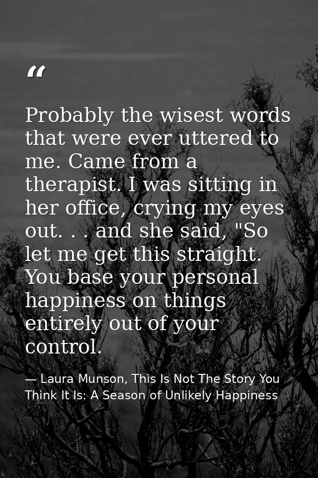 Probably the wisest words that were ever uttered to me. Came from a therapist. I was sitting in her office, crying my ey — Laura Munson, This Is Not The Story You Think It Is: A Season of Unlikely Happiness