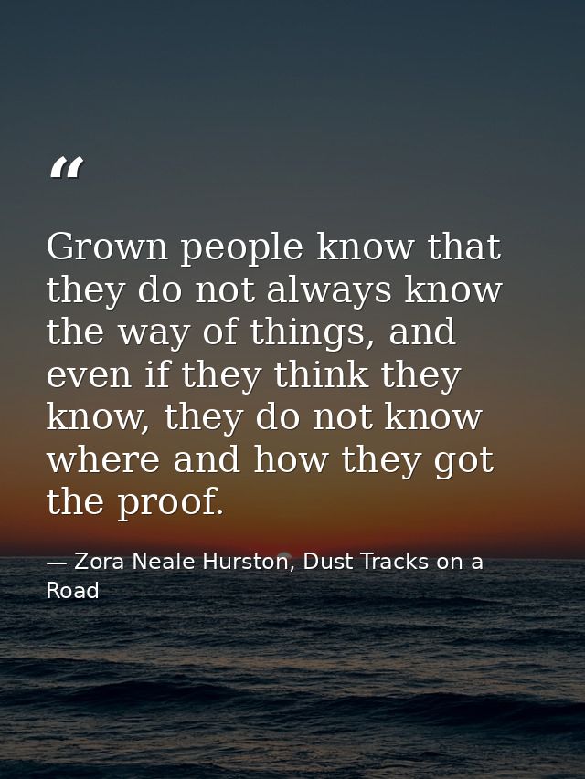 Grown people know that they do not always know the way of things, and even if they think they know, they do not know whe — Zora Neale Hurston, Dust Tracks on a Road