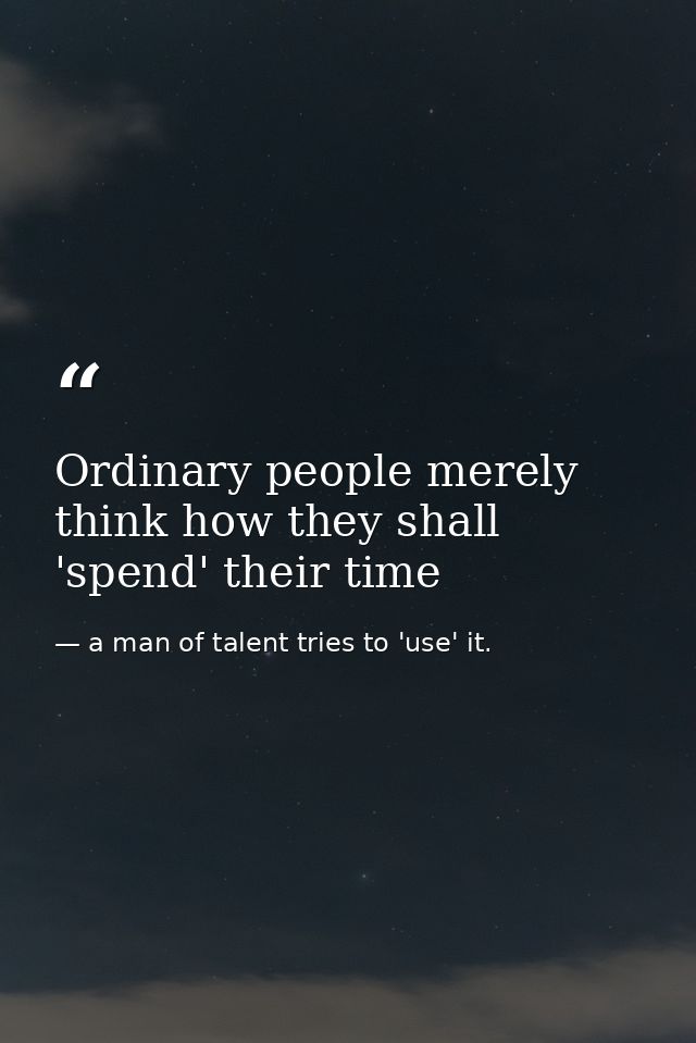 Ordinary people merely think how they shall 'spend' their time — a man of talent tries to 'use' it.