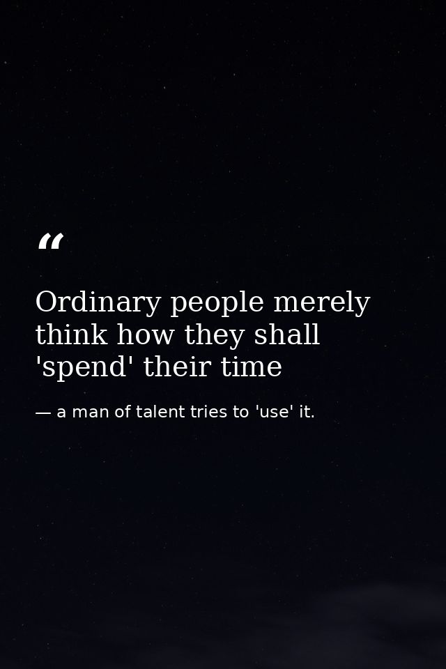 Ordinary people merely think how they shall 'spend' their time — a man of talent tries to 'use' it.
