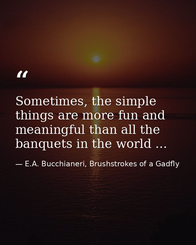 Sometimes, the simple things are more fun and meaningful than all the banquets in the world ... — E.A. Bucchianeri, Brushstrokes of a Gadfly