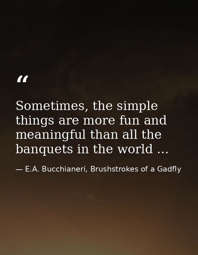 Sometimes, the simple things are more fun and meaningful than all the banquets in the world ... — E.A. Bucchianeri, Brushstrokes of a Gadfly