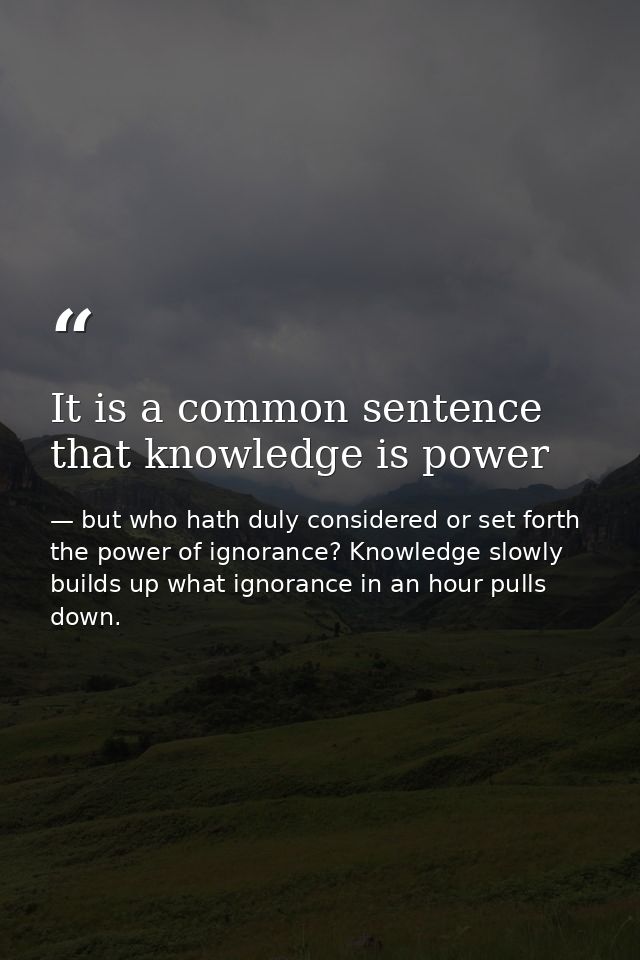 It is a common sentence that knowledge is power — but who hath duly considered or set forth the power of ignorance? Knowledge slowly builds up what ignorance in an hour pulls down.