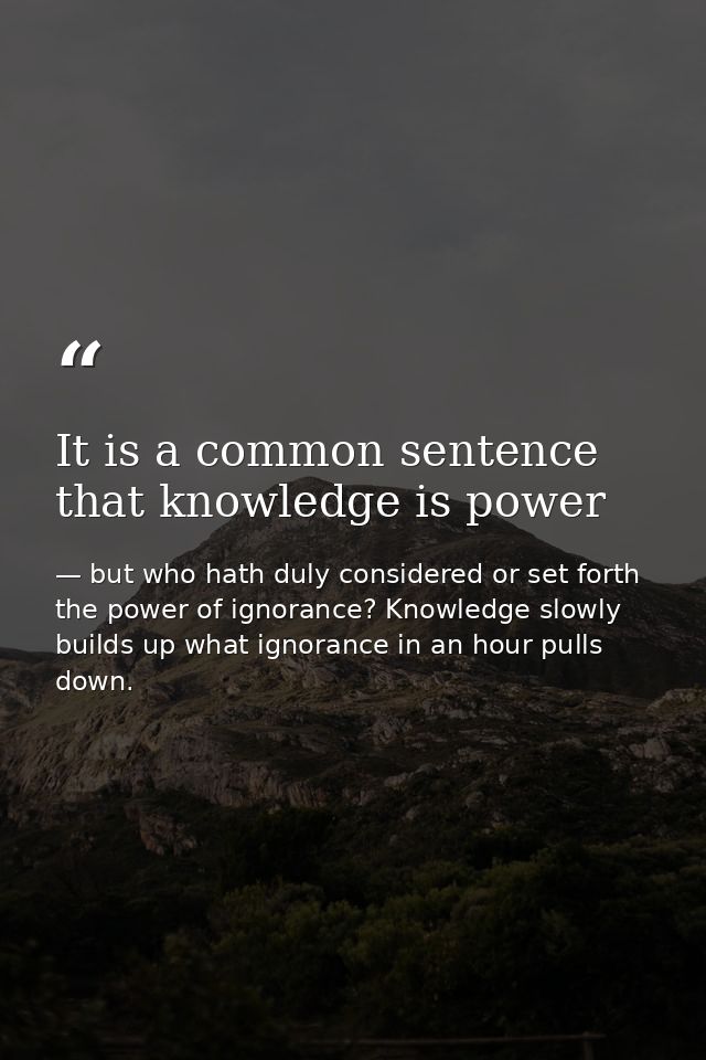 It is a common sentence that knowledge is power — but who hath duly considered or set forth the power of ignorance? Knowledge slowly builds up what ignorance in an hour pulls down.